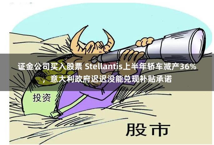 证金公司买入股票 Stellantis上半年轿车减产36%，意大利政府迟迟没能兑现补贴承诺