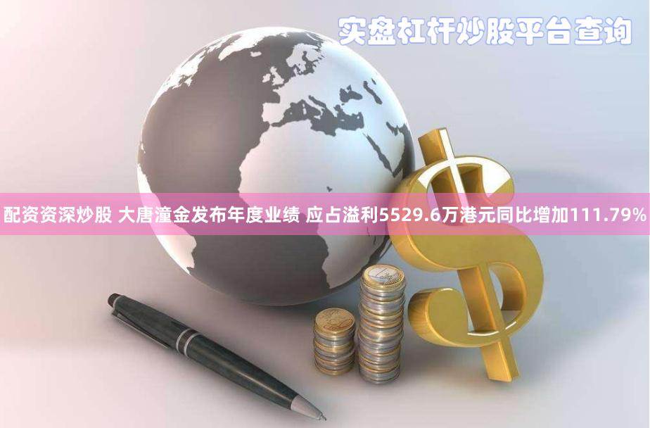 配资资深炒股 大唐潼金发布年度业绩 应占溢利5529.6万港元同比增加111.79%