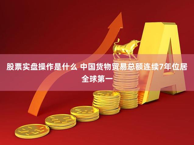 股票实盘操作是什么 中国货物贸易总额连续7年位居全球第一