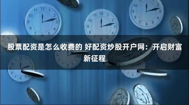 股票配资是怎么收费的 好配资炒股开户网：开启财富新征程