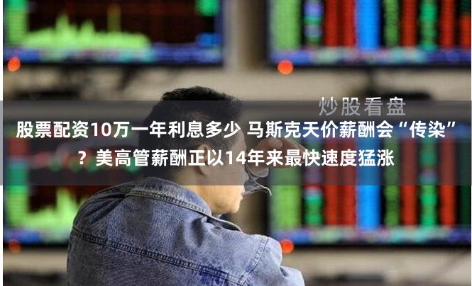 股票配资10万一年利息多少 马斯克天价薪酬会“传染”？美高管薪酬正以14年来最快速度猛涨