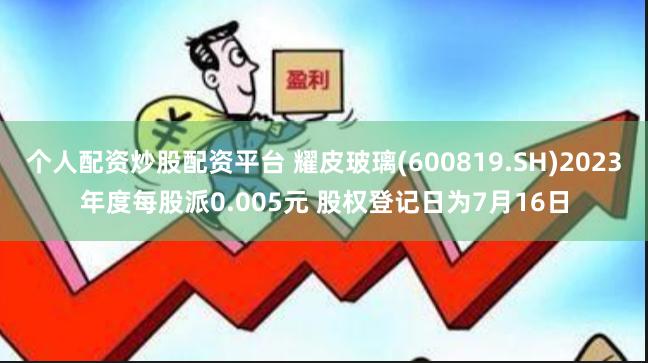 个人配资炒股配资平台 耀皮玻璃(600819.SH)2023年度每股派0.005元 股权登记日为7月16日