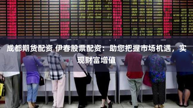 成都期货配资 伊春股票配资:助您把握市场机遇,实现财富增值