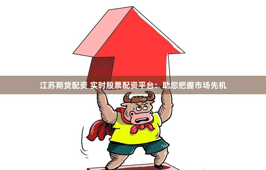 江苏期货配资 实时股票配资平台:助您把握市场先机